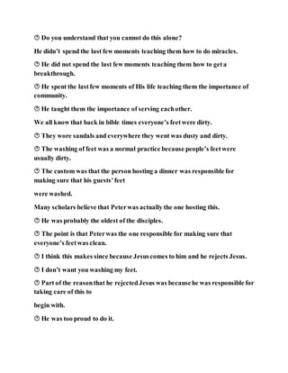  Do you understand that you cannot do this alone?
He didn’t spend the last few moments teaching them how to do miracles.
 He did not spend the last few moments teaching them how to geta
breakthrough.
 He spent the lastfew moments of His life teaching them the importance of
community.
 He taught them the importance of serving eachother.
We all know that back in bible times everyone’s feetwere dirty.
 They wore sandals and everywhere they went was dusty and dirty.
 The washing of feet was a normal practice because people’s feetwere
usually dirty.
 The custom was that the person hosting a dinner was responsible for
making sure that his guests’feet
were washed.
Many scholars believe that Peterwas actually the one hosting this.
 He was probably the oldest of the disciples.
 The point is that Peterwas the one responsible for making sure that
everyone’s feetwas clean.
 I think this makes since because Jesuscomes to him and he rejects Jesus.
 I don’t want you washing my feet.
 Part of the reasonthat he rejectedJesus was becausehe was responsible for
taking care of this to
begin with.
 He was too proud to do it.
 