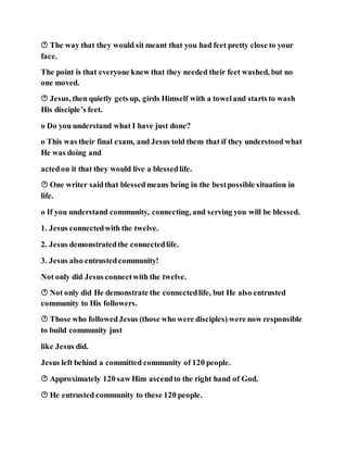  The way that they would sit meant that you had feet pretty close to your
face.
The point is that everyone knew that they needed their feet washed, but no
one moved.
 Jesus, then quietly gets up, girds Himself with a toweland starts to wash
His disciple’s feet.
o Do you understand what I have just done?
o This was their final exam, and Jesus told them that if they understood what
He was doing and
actedon it that they would live a blessedlife.
 One writer saidthat blessedmeans being in the bestpossible situation in
life.
o If you understand community, connecting, and serving you will be blessed.
1. Jesus connectedwith the twelve.
2. Jesus demonstratedthe connectedlife.
3. Jesus also entrustedcommunity!
Not only did Jesus connectwith the twelve.
 Not only did He demonstrate the connectedlife, but He also entrusted
community to His followers.
 Those who followedJesus (those who were disciples) were now responsible
to build community just
like Jesus did.
Jesus left behind a committed community of 120 people.
 Approximately 120 saw Him ascendto the right hand of God.
 He entrusted community to these 120 people.
 