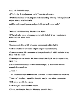 Luke 24: 48-49 (Message)
48You're the first to hear and see it. You're the witnesses.
49Whatcomes next is very important: I am sending what my Father promised
to you, so stay here in the city
until he arrives, until you're equipped with powerfrom on high."
7
We often talk about being filled with the Spirit.
 We talk a lot about being empoweredwith the Spirit, but I want you to
know that it is much more
than that.
 Jesus wantedthese 120 to become a community of the Spirit.
 He wanted them to become a Spirit empoweredcommunity.
 Jesus entrusted this community with a profound task which included being
filled with His Spirit.
 Don’t go out and just do this, but waituntil the Spirit has been poured out
upon you.
It was to the community of witnesses andnot just to individuals that the
commissionwas given.
Acts 2:14
Then Peterstood up with the eleven, raisedhis voice and addressedthe crowd.
This wasn’t just Peterpreaching, but this was the voice of the community.
 He stoodup with the eleven.
 He was just a witness of the twelve.
 I can just imagine the other 11 saying preach it Peter.
 