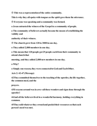  This was a representationof the entire community.
This is why they all spoke with tongues as the spirit gave them the utterance.
 Everyone was speaking and a community was formed.
o Jesus entrusted the witness of the Gospelto a community of people.
o The community of believers actually became the means of establishing the
validity and
authority of their witness.
 The church grew from 120 to 3000 in one day.
o They added 2,880 members in one day.
o This means that 120 people got25 people eachfrom their community to
attend church that
morning, and they added 2,880 new members in one day.
o Why?
o Simply one reason, they were connectedto God and EachOther.
Acts 2: 42-47 (Message)
42Theycommitted themselves to the teaching of the apostles, the life together,
the common meal, and the
prayers.
43Everyone around was in awe--allthose wonders and signs done through the
apostles!
44And all the believers lived in a wonderful harmony, holding everything in
common.
45Theysold whateverthey ownedand pooled their resources so thateach
person's need was met.
 