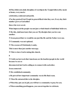 46Theyfolloweda daily discipline of worship in the Temple followedby meals
at home, every meal a
celebration, exuberant and joyful,
47as they praised God. People in generalliked what they saw. Every day their
number grew as God added
those who were saved.
What impressed the people was not just a whole bunch of individual believers.
 By this, shall men know that you are My disciples that you love one
another.
 Jesus prayed that we would be one just like He and the Father were one.
 Community was not optional.
 The essenceofChristianity is unity.
This is more than just another message.
 This is where God is taking this church.
8
 I told you lastweek that Americans are the loneliestpeople in the world
because we are so
disconnected, but God is calling us to connectwith eachother.
Jesus connected.
 He establishedcommunity.
o He proved how important community was in His final exam.
 Then He entrusted this to the disciples.
o When they put you in jail, you will have a community to pray for you.
o When something goodhappens, you caneat togetherto celebrate.
 