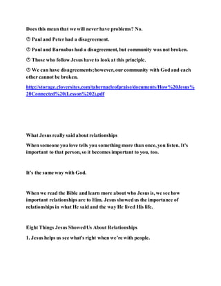 Does this mean that we will never have problems? No.
 Paul and Peterhad a disagreement.
 Paul and Barnabas had a disagreement, but community was not broken.
 Those who follow Jesus have to look at this principle.
 We can have disagreements;however, our community with God and each
other cannot be broken.
http://storage.cloversites.com/tabernacleofpraise/documents/How%20Jesus%
20Connected%20(Lesson%202).pdf
What Jesus really said about relationships
When someone you love tells you something more than once, you listen. It’s
important to that person, so it becomes important to you, too.
It’s the same way with God.
When we read the Bible and learn more about who Jesus is, we see how
important relationships are to Him. Jesus showedus the importance of
relationships in what He said and the way He lived His life.
Eight Things Jesus ShowedUs About Relationships
1. Jesus helps us see what's right when we’re with people.
 