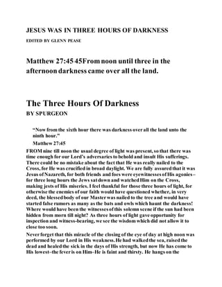 JESUS WAS IN THREE HOURS OF DARKNESS
EDITED BY GLENN PEASE
Matthew 27:45 45Fromnoon until three in the
afternoondarkness came over all the land.
The Three Hours Of Darkness
BY SPURGEON
“Now from the sixth hour there was darkness overall the land unto the
ninth hour.”
Matthew 27:45
FROM nine till noon the usual degree of light was present, so that there was
time enough for our Lord’s adversaries to behold and insult His sufferings.
There could be no mistake about the fact that He was really nailed to the
Cross, for He was crucified in broad daylight. We are fully assuredthat it was
Jesus ofNazareth, for both friends and foes were eyewitnessesofHis agonies–
for three long hours the Jews satdown and watchedHim on the Cross,
making jests of His miseries. I feel thankful for those three hours of light, for
otherwise the enemies of our faith would have questioned whether, in very
deed, the blessedbody of our Masterwas nailed to the tree and would have
started false rumors as many as the bats and owls which haunt the darkness!
Where would have been the witnessesofthis solemn scene if the sun had been
hidden from morn till night? As three hours of light gave opportunity for
inspection and witness-bearing, we see the wisdom which did not allow it to
close too soon.
Neverforget that this miracle of the closing of the eye of day at high noon was
performed by our Lord in His weakness.He had walkedthe sea, raisedthe
dead and healedthe sick in the days of His strength, but now He has come to
His lowest–the feveris on Him–He is faint and thirsty. He hangs on the
 