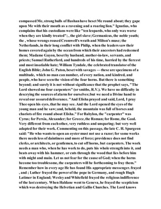 compassedMe, strong bulls of Bashanhave besetMe round about; they gape
upon Me with their mouth as a ravening and a roaring lion." Ignatius, who
complains that his custodians were like "ten leopards, who only wax worse
when they are kindly treated"; , the girl slave;Germanicus, the noble youth;
the , whose wrongs rousedCromwell's wrath and Milton's muse; the
Netherlands, in their long conflict with Philip, when the leaders saw their
homes coveredagainby the oceanfrom which their ancestors had redeemed
them; Madame Guyon, besetby husband, mother-in-law, servants, and
priests; Samuel Rutherford, and hundreds of his time, harried by the fiercest
and most insatiable hate; William Tyndale, the celebratedtranslatorof the
English Bible; John G. Paton, besetwith savages — these are specimens of a
multitude, which no man can number, of every nation, and kindred, and
people, who have seenthe vision of the four horns. But there is something
beyond; and surely it is not without significance that the prophet says, "The
Lord showedme four carpenters" (or smiths, R.V.). We have no difficulty in
descrying the sources ofalarm for ourselves;but we need a Divine hand to
revealour assureddeliverance. "And Elisha prayed and said, Lord, I pray
Thee open his eyes, that he may see. And the Lord opened the eyes of the
young man and he saw;and, behold, the mountain was full of horses and
chariots of fire round about Elisha." ForBabylon, the "carpenter" was
Cyrus; for Persia, Alexander; for Greece,the Roman; for Rome, the Gaul.
Very different from eachother, very ruthless and unsparing; but very well
adapted for their work. Commenting on this passage, the late C. H. Spurgeon
said: "He who wants to open an oystermust not use a razor; for some works
there needs less of daintiness and more of force;providence does not find
clerks, orarchitects, or gentlemen, to cut off horns, but carpenters. The work
needs a man who, when he has work to do, puts his whole strength into it, and
beats awaywith his hammer, or cuts through the woodthat lies before him
with might and main. Let us not fear for the cause of God; when the horns
become too troublesome, the carpenters will be forthcoming to fray them."
Remember how in every age He has found His appropriate messenger. frayed
, and ; Luther frayed the powerof the pope in Germany, and rough Hugh
Latimer in England; Wesleyand Whitefield frayed the religious indifference
of the lastcentury. When Haldane went to Geneva, he frayed the scepticism
which was destroying the Helvetian and Gallio Churches. The Lord knows
 