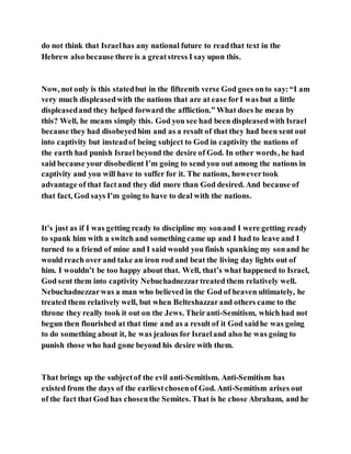 do not think that Israelhas any national future to readthat text in the
Hebrew also because there is a greatstress I say upon this.
Now, not only is this statedbut in the fifteenth verse God goes onto say:“I am
very much displeasedwith the nations that are at ease forI was but a little
displeasedand they helped forward the affliction.” What does he mean by
this? Well, he means simply this. God you see had been displeasedwith Israel
because they had disobeyedhim and as a result of that they had been sent out
into captivity but insteadof being subject to God in captivity the nations of
the earth had punish Israel beyond the desire of God. In other words, he had
said because your disobedient I’m going to send you out among the nations in
captivity and you will have to suffer for it. The nations, howevertook
advantage of that factand they did more than God desired. And because of
that fact, God says I’m going to have to deal with the nations.
It’s just as if I was getting ready to discipline my sonand I were getting ready
to spank him with a switch and something came up and I had to leave and I
turned to a friend of mine and I said would you finish spanking my sonand he
would reach over and take an iron rod and beat the living day lights out of
him. I wouldn’t be too happy about that. Well, that’s what happened to Israel,
God sent them into captivity Nebuchadnezzartreated them relatively well.
Nebuchadnezzarwas a man who believed in the God of heaven ultimately, he
treated them relatively well, but when Belteshazzarand others came to the
throne they really took it out on the Jews. Theiranti-Semitism, which had not
begun then flourished at that time and as a result of it God saidhe was going
to do something about it, he was jealous for Israeland also he was going to
punish those who had gone beyond his desire with them.
That brings up the subjectof the evil anti-Semitism. Anti-Semitism has
existed from the days of the earliestchosenof God. Anti-Semitism arises out
of the fact that God has chosenthe Semites. That is he chose Abraham, and he
 