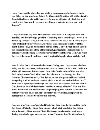 chose Isaac,and he chose Jacoband their successors andhe has said in the
word that he has a national future for them. Anti-Semitism did not begin with
JosephGoebbels, who said, “A Jew is for me an objectof physical disgust. I
vomit when I see one. I treasure an ordinary prostitute above a married
Jewess.”
It began with the day that Abraham was chosenof God. Why are men anti-
Semitic? I’ve been doing a goodbit of thinking about that the past week. I’ve
drawn up some reasons, whichI think contribute to this, I don’t think they’re
very profound but nevertheless, forme at leastthey kind of satisfy at this
point. First of all, anti-Semitism is hatred of the God of Israel. This is seenin
the obedient Israelites ofthe old testament, particularly againstwhom the
nations reactedbecause theywere representatives of the true God. And when
the reactedagainstIsraelthey reactedagainstJehovah, who was their God.
Now, I think this is also seenin the Jews oftoday, now, they are not obedient
today but there are many things about the Jew that are true to the revelation
of the old testament. For example, their belief in the unity of God and also
their uniqueness of their God, now, there is much reactionagainstthis.
Houston Chamberlain said, “The Jew came into our gayworld and spoiled
everything with his ominous conceptof sin with his law and with his cross.”
And so consequently even though the Jews have now veeredfrom the truth of
God. Some of the anti-Semitism of the day is hatred of Israel’s Godbut that
doesn’t explain it all. There is also the penal judgment of God. Israelbecause
of their rejectionof Jesus Christultimately is persecuted, and part of that
persecutionis the anti-Semitism that follows.
Now, many of course, of so-calledChristians have gone far beyond the truth,
the RomanCatholic rituals for example, which states suchterrible things
about Jews are illustrations of that. The forcedbaptisms that took place
during the middle ages are also instances ofthe so-calledChristian church,
 