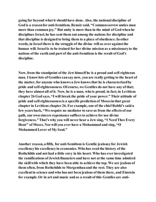 going far beyond what it should have done. Also, the national discipline of
God is a reasonfor anti-Semitism, Renoir said, “Commonsorrow unties man
more than common joy.” But unity is more than in the mind of God when he
disciplines Israel, he has sent them out among the nations for discipline and
that discipline is designed to bring them to a place of obedience. In other
words, in Israel there is the struggle of the divine will as over againstthe
human will. Israelis to be trained for her divine mission as a missionaryto the
nations of the earth and part of the anti-Semitism is the result of God’s
discipline.
Now, from the standpoint of the Jew himself he is a proud and self-righteous
man. I know lots of Gentiles cansay now, you are really getting to the heart of
the matter, for anyone who knows a Jew knows that he is characterizedby
pride and self-righteousness. Ofcourse, we Gentiles do not have any of that;
they have almostall of it. Now, he is a man, who is proud, in fact, in Leviticus
chapter 26 God says, “I will break the pride of your power.” Their attitude of
pride and self-righteousnessis a specific prediction of Mosesin that great
chapter in Leviticus chapter 26. For example, one of the chief Rabbi’s said a
few years back, “We require no mediator to save us from the effects of our
guilt, our own sincere repentance suffices to achieve for use divine
forgiveness.”That’s why you will never hear a Jew sing, “I NeedThee Every
Hour” of Moses.Norwill you ever have a Mohammad and sing, “O
Mohammed Lover of My Soul.”
Another reason, a fifth, for anti-Semitism is Gentile jealousyfor Jewish
excellencyhis excellencyin economics.Who has read the history of the
Rothchilds and not had a little envy in his heart. Who has ever investigated
the ramifications of Jewishfinanciers and have not at the same time admired
the skillwith which they have been able to achieve the top. We are jealous of
them often, from Rothchilds to Morgenthauand the rest. They are also
excellentin science and who has not been jealous of them there, and Einstein
for example. Or in art and music and as a result of this Gentiles are anti-
 