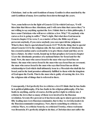 Christians. And so the anti-Semitism of many Gentiles is often matched by the
anti-Gentilism of many Jews and has been down through the years.
Now, some believers in the light of Genesis 12:3 in which God says, “I will
bless him that blesses thee Abraham, and I will curse him that curses thee;” is
not willing to say anything againstthe Jew. I think that is a false philosophy. I
have some Christians who will never criticize a Jew. Why? “O, anybody who
curses a Jew is going to suffer.” That’s right. But what does God mean in
Genesis chapter12 in verse 3; as a matter of fact, the Bible says if you
persecute anybody, if you curse anybody you can expectdivine judgment.
What is there that is specialaboutGenesis 12:3? Well, the thing that is special
about Genesis 12:3 is the religious side. He has said, that out of Abraham he
has createda nation and a seedand he is to give them a land and they are to
have a future. In other words, bound up in that prophecy in Genesis chapter
12 are the Abrahamic promises of a national future for Israeland for the
land. Now, the man who curses Israelis the man who says Israelhas no
future; the man who curses Israelis the man who says Israel has no covenant;
the man who curses Israelis the man who says that Israel has no divine
relationship to God which shall ultimately issue in a Messiahwho shall die for
Israel, and in the land promises ultimately fulfilled to them with the kingdom
of God upon the Earth. That is the man who is guilty of cursing the Jew. It is
the religious side of things that is referred to there.
Consequently, I feel perfectly free to criticize a Jew if I think that he has faults
in is political philosophy, if he has faults in his religious philosophy, if he has
faults in anything, and he of course, feelthe perfect right to criticize me. I
criticize the Jews that so many of them were involved in the Russian
revolution. Seventy-five percent so it has been said, up to ninety-percent of the
fifty leading men were Russiancommunist, that is they we Jewish, leaders in
the Russiancommunist conspiracy. Now, that is something to criticize; we
criticize Marx, we criticize Senovia, we criticized Trotsky, whose realname
was Bronstein. It’s perfectly alright to do that, a Christian does not suffer the
 