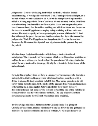 judgment of God for criticizing that which he thinks, with his limited
understanding, is wrong and contrary to God. That is perfectly all right, as a
matter of fact, we are expectedto do it. If we do not speak out againstthat
which is wrong, regardless fromit’s source, we are not true to God. But if we
ever should say that Israelhas no future; that Israelhas not promise; that
Israelhas not land; that Israelhas nothing, we will drive them into the sea as
the Assyrians and Egyptians are saying today, and they will not existas a
nation. Then we are guilty of transgressing the promise of Genesis 12. And
down through the years the nations that have done that have discoveredthe
judgment of God. The Egyptians, the Assyrians, the Greeks,the ancient
Romans, the Germans, the Spanish and right down to the present day and
they shall.
My time is up. Anti-Semitism takes a little longerto develop than I
anticipated. The remainder of these verses which we will considernext time as
well as the next vision, give the details of the promises of blessings that arise
out of the covenant and in them specificallythere is set-forth the future of the
nation Israel.
Now, in this prophecy then we have a summary of the messageofa book in a
nutshell. It is, that God is concernedwith Israeljealous over them with a
divine jealousy. He is determined to fulfill the Abrahamic promises;he will
surely bring them to pass. In the midst of the presentdispersion and judgment
of Israel the man, the angelof Jehovahis still in their midst they are
disobedient to him but he is careful to work toward the end of the fulfillment
of the promises that have been made to them. The key of course, is their
personalresponse to the Messiahwhom they have crucified.
Two years ago the Israel Ambassadorto Canada spoke to a group of
Christian MissionaryAlliance missionary’s and leaders who had gatheredin
Toronto. He addressedthem and he said to them, “I want you to leave us
 