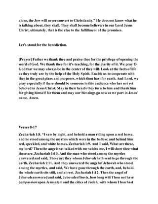alone, the Jew will never convert to Christianity.” He does not know what he
is talking about, they shall. They shall become believers in our Lord Jesus
Christ, ultimately, that is the clue to the fulfillment of the promises.
Let’s stand for the benediction.
[Prayer] Father we thank thee and praise thee for the privilege of opening the
word of God. We thank thee for it’s teaching, for the clarity of it. We pray O
God that we may always be in the centerof they will. Look at the facts of life
as they truly are by the help of the Holy Spirit. Enable us to cooperate with
thee in the greatplans and purposes, which thou hast for earth. And Lord, we
pray especiallyif there should be someone in this audience who has not yet
believed in Jesus Christ. May in their hearts they turn to him and thank him
for giving himself for them and may our blessings go now as we part in Jesus’
name. Amen.
Verses 8-17
Zechariah 1:8. “I saw by night, and behold a man riding upon a red horse,
and he stoodamong the myrtles which were in the hollow;and behind him
red, speckled, and white horses. Zechariah1:9. And I said, What are these,
my lord? Then the angelthat talkedwith me saidto me, I will show thee what
these are. Zechariah 1:10. And the man who stoodamong the myrtles
answeredand said, These are they whom Jehovahhath sent to go through the
earth. Zechariah1:11. And they answeredthe angelof Jehovahwho stood
among the myrtles, and said, We have gone through the earth, and, behold,
the whole earth sits still, and at rest. Zechariah1:12. Then the angel of
Jehovahansweredand said, Jehovahof hosts, how long wilt Thou not have
compassionupon Jerusalemand the cities of Judah, with whom Thou hast
 
