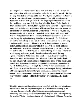 been angry these seventy years? Zechariah1:13. And Jehovahansweredthe
angelthat talked with me goodwords, comforting words. Zechariah 1:14. And
the angelthat talkedwith me saidto me, Preach, and say, Thus saith Jehovah
of hosts, I have been jealous for Jerusalemand Zion with greatjealousy,
Zechariah 1:15 and with greatwrath I am angry againstthe nations at rest:
for I had been angry for a little, but they helped for harm. Zechariah 1:16.
Therefore thus saith Jehovah, I turn againto Jerusalemwith compassion:my
house shall be built in it, is the saying of Jehovahof hosts, and the measuring
line shall be drawn over Jerusalem. Zechariah1:17. Preachas yet, and say,
Thus saith Jehovahof hosts, My cities shall yet swellover with good, and
Jehovahwill yet comfort Zion, and will yet choose Jerusalem.”The prophet
sees, during the night of the day described in Zechariah 1:7 ( ‫םלנםם‬ is the
accusative ofduration), in an ecstatic vision, not in a dream but in a waking
condition, a rider upon a red horse in a myrtle-bush, stopping in a deep
hollow, and behind him a number of riders upon red, speckled, andwhite
horses ( sūsı̄m are horses with riders, and the reasonwhy the latter are not
speciallymentioned is that they do not appearduring the course ofthe vision
as taking any active part, whilst the colour of their horses is the only
significant feature). At the same time he also sees,in direct proximity to
himself, an angelwho interprets the vision, and farther off (Zechariah 1:11)
the angelof Jehovahalso standing or stopping among the myrtle-bushes, and
therefore in front of the man upon a red horse, to whom the riders bring a
report, that they have gone through the earth by Jehovah's command and
have found the whole earth quiet and at rest; whereupon the angelof Jehovah
addresses a prayer to Jehovahfor pity upon Jerusalemand the cities of
Judah, and receives a goodconsolatoryanswer, whichthe interpreting angel
conveys to the prophet, and the latter publicly proclaims in Zechariah1:14-
17.
The rider upon the red horse is not to be identified with the angelof Jehovah,
nor the latter with the angelus interpres . It is true that the identity of the
rider and the angel of Jehovah, which many commentators assume, is
apparently favoured by the circumstance that they are both standing among
the myrtles ( ‛ōmēd , stood; see Zechariah1:8, Zechariah 1:10, and Zechariah
 