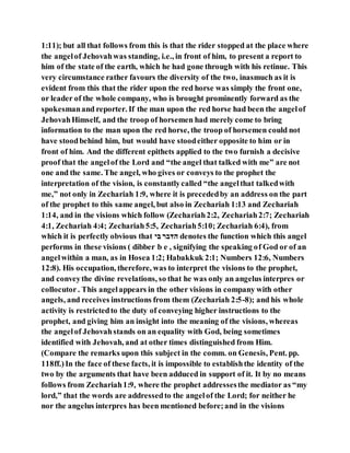 1:11); but all that follows from this is that the rider stopped at the place where
the angelof Jehovahwas standing, i.e., in front of him, to present a report to
him of the state of the earth, which he had gone through with his retinue. This
very circumstance rather favours the diversity of the two, inasmuch as it is
evident from this that the rider upon the red horse was simply the front one,
or leader of the whole company, who is brought prominently forward as the
spokesmanand reporter. If the man upon the red horse had been the angelof
JehovahHimself, and the troop of horsemen had merely come to bring
information to the man upon the red horse, the troop of horsemen could not
have stoodbehind him, but would have stoodeither opposite to him or in
front of him. And the different epithets applied to the two furnish a decisive
proof that the angelof the Lord and “the angel that talked with me” are not
one and the same. The angel, who gives or conveys to the prophet the
interpretation of the vision, is constantlycalled “the angelthat talkedwith
me,” not only in Zechariah 1:9, where it is precededby an address on the part
of the prophet to this same angel, but also in Zechariah 1:13 and Zechariah
1:14, and in the visions which follow (Zechariah2:2, Zechariah2:7; Zechariah
4:1, Zechariah 4:4; Zechariah5:5, Zechariah5:10; Zechariah 6:4), from
which it is perfectly obvious that ‫םנ‬ ‫םּדב־‬ denotes the function which this angel
performs in these visions ( dibber b e , signifying the speaking of God or of an
angelwithin a man, as in Hosea 1:2; Habakkuk 2:1; Numbers 12:6, Numbers
12:8). His occupation, therefore, was to interpret the visions to the prophet,
and conveythe divine revelations, so that he was only an angelus interpres or
collocutor. This angelappears in the other visions in company with other
angels, and receives instructions from them (Zechariah 2:5-8); and his whole
activity is restrictedto the duty of conveying higher instructions to the
prophet, and giving him an insight into the meaning of the visions, whereas
the angelof Jehovahstands on an equality with God, being sometimes
identified with Jehovah, and at other times distinguished from Him.
(Compare the remarks upon this subject in the comm. on Genesis, Pent. pp.
118ff.)In the face of these facts, it is impossible to establishthe identity of the
two by the arguments that have been adduced in support of it. It by no means
follows from Zechariah1:9, where the prophet addressesthe mediator as “my
lord,” that the words are addressedto the angelof the Lord; for neither he
nor the angelus interpres has been mentioned before;and in the visions
 