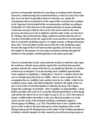 persons are frequently introduced as speaking, according to their dramatic
character, without having been mentioned before, so that it is only from what
they say or do that it is possible to discover who they are. Again, the
circumstance that in Zechariah1:12 the angelof the Lord presents a petition
to the Supreme God on behalf of the covenantnation, and that according to
Zechariah 1:13 Jehovahanswers the angelus interpres in good, comforting
words, does not prove that he who receives the answermust be the same
person as the intercessor:for it might be statedin reply to this, as it has been
by Vitringa, that Zechariah has simply omitted to mention that the answer
was first of all addressedto the angelof the Lord, and that it was through him
that it reachedthe mediating angel;or we might assume, as Hengstenberg has
done, that “Jehovahaddressedthe answerdirectly to the mediating angel,
because the angel of the Lord had askedthe question, not for his own sake,
but simply for the purpose of conveying consolationand hope through the
mediator to the prophet, and through him to the nation generally.”
There is no doubt that, in this vision, both the locality in which the rider upon
the red horse, with his troop, and the angelof the Lord had takenup their
position, and also the colourof the horses, are significant. But they are neither
of them easyto interpret. Even the meaning of m e tsullâh is questionable.
Some explain it as signifying a “shady place,” from ‫צם‬ , a shadow;but in that
case we should expectthe form m e tsillâh . There is more authority for the
assumption that m e tsullâh is only another form for m e tsūlâh , which is the
reading in many codd., and which ordinarily stands for the depth of the sea,
just as in Exodus 15:10 tsâlal signifies to sink into the deep. The Vulgate
adopts this rendering: in profundo . Here it signifies, in all probability, a deep
hollow, possibly with water in it, as myrtles flourish particularly wellin damp
soils and by the side of rivers (see Virgil, Georg. ii. 112, iv. 124). The article in
bamm e tsullâh defines the hollow as the one which the prophet saw in the
vision, not the ravine of the fountain of Siloah, as Hofmann supposes
(Weissagung u. Erfüllung , i. p. 333). The hollow here is not a symbol of the
powerof the world, or the abyss-like powerof the kingdoms of the world
(Hengstenberg and M. Baumgarten), as the author of the Chaldee paraphrase
in Babele evidently thought; for this cannotbe proved from such passagesas
 
