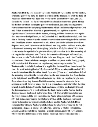 Zechariah 10:1-12 :16, Isaiah44:27, and Psalms 107:24. In the myrtle-bushes,
or myrtle grove, we have no doubt a symbol of the theocracy, orof the land of
Judah as a land that was dearand lovely in the estimation of the Lord (cf.
Daniel 8:9; Daniel 11:16), for the myrtle is a lovely ornamental plant. Hence
the hollow in which the myrtle grove was situated, canonly be a figurative
representationof the deep degradationinto which the land and people of God
had fallen at that time. There is a greatdiversity of opinion as to the
significance ofthe colourof the horses, although all the commentators agree
that the colour is significant, as in Zechariah 6:2. and Revelation6:2., and that
this is the only reasonwhy the horses are described according to their colours,
and the riders are not mentioned at all. About two of the colours there is no
dispute. ‫הההל‬ , red, the colourof the blood; and ‫ןבם‬ , white, brilliant white, the
reflectionof heavenly and divine glory (Matthew 17:2; Matthew 28:3; Acts
1:10), hence the symbol of a glorious victory (Revelation 6:2). The meaning of
s e ruqqı̄m is a disputed one. The lxx have rendered it ψαροὶ καὶ ποικίλοι ,
like ‫ליינהם‬ ‫־ּדנה‬ in Zechariah 6:3; the Itala and Vulgate, varii ; the Peshito,
versicolores. Hence sūsı̄m s e ruqqı̄m would correspondto the ἵππος χλωρός
of Revelation6:8. The word s e ruqqı̄m only occurs againin the Old
Testamentin Isaiah16:8, where it is applied to the tendrils or branches of the
vine, for which sōrēq (Isaiah5:2; Jeremiah 2:21) or s e rēqâh (Genesis 49:11)
is used elsewhere. Onthe other hand, Gesenius ( Thes. s.v. ) and others defend
the meaning red, after the Arabic ašqaru , the red horse, the fox, from šaqira ,
to be bright red; and Koehler understands by sūsı̄m s e ruqqı̄m , bright red,
fire-coloured, or bay horses. But this meaning cannotbe shownto be in
accordancewith Hebrew usage:for it is a groundless conjecture that the vine
branch is calledsōrēqfrom the dark-red grapes (Hitzig on Isaiah5:2); and
the incorrectnessofit is evident from the fact, that even the Arabic šaqira
does not denote dark-red, but bright, fiery red. The Arabic translatorhas
therefore rendered the Greek πυῤῥός by Arab. ašqaruin Song of Solomon
5:9; but πυῤῥός answers to the Hebrew ‫לההה‬ , and the lxx have expressed
sūsı̄m 'ădummı̄m by ἵπποι πυῤῥοί both here and in Zechariah 6:2. If we
compare this with ch. Zechariah6:2, where the chariots are drawn by red (
'ădummı̄m , πυῤῥοί ), black ( sh e chōrı̄m , μέλανες ), white ( l e bhânı̄m ,
λευκοί ), and speckled( b e ruddı̄m , ψαροί ) horses, and with Revelation6,
where the first rider has a white horse ( λευκός ), the seconda red one (
 