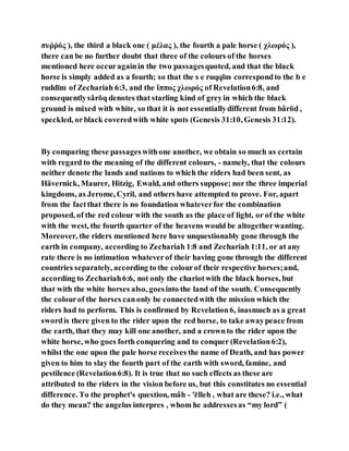 πυῥῥός ), the third a black one ( μέλας ), the fourth a pale horse ( χλωρός ),
there can be no further doubt that three of the colours of the horses
mentioned here occuragainin the two passagesquoted, and that the black
horse is simply added as a fourth; so that the s e ruqqı̄m correspondto the b e
ruddı̄m of Zechariah 6:3, and the ἵππος χλωρός of Revelation6:8, and
consequentlysârōq denotes that starling kind of greyin which the black
ground is mixed with white, so that it is not essentiallydifferent from bârōd ,
speckled, orblack coveredwith white spots (Genesis 31:10, Genesis 31:12).
By comparing these passageswithone another, we obtain so much as certain
with regard to the meaning of the different colours, - namely, that the colours
neither denote the lands and nations to which the riders had been sent, as
Hävernick, Maurer, Hitzig, Ewald, and others suppose; nor the three imperial
kingdoms, as Jerome, Cyril, and others have attempted to prove. For, apart
from the factthat there is no foundation whateverfor the combination
proposed, of the red colour with the south as the place of light, or of the white
with the west, the fourth quarter of the heavens would be altogetherwanting.
Moreover, the riders mentioned here have unquestionably gone through the
earth in company, according to Zechariah 1:8 and Zechariah 1:11, or at any
rate there is no intimation whateverof their having gone through the different
countries separately, according to the colourof their respective horses;and,
according to Zechariah6:6, not only the chariotwith the black horses, but
that with the white horses also, goesinto the land of the south. Consequently
the colourof the horses canonly be connectedwith the mission which the
riders had to perform. This is confirmed by Revelation6, inasmuch as a great
swordis there given to the rider upon the red horse, to take awaypeace from
the earth, that they may kill one another, and a crownto the rider upon the
white horse, who goes forth conquering and to conquer (Revelation6:2),
whilst the one upon the pale horse receives the name of Death, and has power
given to him to slay the fourth part of the earth with sword, famine, and
pestilence (Revelation6:8). It is true that no such effects as these are
attributed to the riders in the vision before us, but this constitutes no essential
difference. To the prophet's question, mâh - 'ēlleh , what are these? i.e., what
do they mean? the angelus interpres , whom he addressesas “my lord” (
 