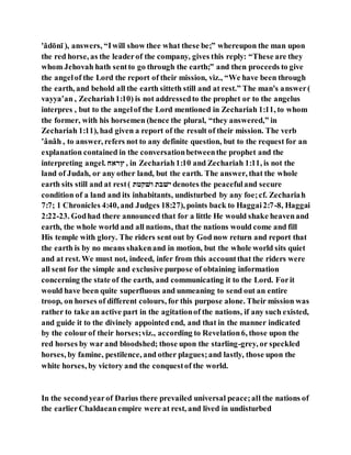 'ădōnı̄ ), answers, “Iwill show thee what these be;” whereupon the man upon
the red horse, as the leaderof the company, gives this reply: “These are they
whom Jehovah hath sentto go through the earth;” and then proceeds to give
the angelof the Lord the report of their mission, viz., “We have been through
the earth, and behold all the earth sitteth still and at rest.” The man's answer(
vayya‛an , Zechariah1:10) is not addressedto the prophet or to the angelus
interpres , but to the angelof the Lord mentioned in Zechariah 1:11, to whom
the former, with his horsemen (hence the plural, “they answered,” in
Zechariah 1:11), had given a report of the result of their mission. The verb
‛ânâh , to answer, refers not to any definite question, but to the request for an
explanation contained in the conversationbetweenthe prophet and the
interpreting angel. ‫ץ־לּו‬ , in Zechariah1:10 and Zechariah 1:11, is not the
land of Judah, or any other land, but the earth. The answer, that the whole
earth sits still and at rest( ‫הלנׁשא‬ ‫נלבא‬ denotes the peacefuland secure
condition of a land and its inhabitants, undisturbed by any foe;cf. Zechariah
7:7; 1 Chronicles 4:40, and Judges 18:27), points back to Haggai2:7-8, Haggai
2:22-23. Godhad there announced that for a little He would shake heavenand
earth, the whole world and all nations, that the nations would come and fill
His temple with glory. The riders sent out by God now return and report that
the earth is by no means shakenand in motion, but the whole world sits quiet
and at rest. We must not, indeed, infer from this accountthat the riders were
all sent for the simple and exclusive purpose of obtaining information
concerning the state of the earth, and communicating it to the Lord. Forit
would have been quite superfluous and unmeaning to send out an entire
troop, on horses of different colours, for this purpose alone. Their mission was
rather to take an active part in the agitationof the nations, if any such existed,
and guide it to the divinely appointed end, and that in the manner indicated
by the colourof their horses;viz., according to Revelation6, those upon the
red horses by war and bloodshed; those upon the starling-grey, or speckled
horses, by famine, pestilence, and other plagues;and lastly, those upon the
white horses, by victory and the conquestof the world.
In the secondyearof Darius there prevailed universal peace;all the nations of
the earlierChaldaeanempire were at rest, and lived in undisturbed
 