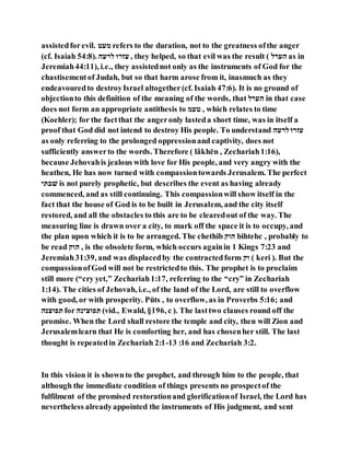 assistedforevil. ‫ׁש‬ ‫י‬ refers to the duration, not to the greatness ofthe anger
(cf. Isaiah 54:8). ‫ם‬ ‫ם־‬ ‫ז־‬ , they helped, so that evil was the result ( ‫־ם‬ ‫ם‬ as in
Jeremiah44:11), i.e., they assistednot only as the instruments of God for the
chastisementof Judah, but so that harm arose from it, inasmuch as they
endeavouredto destroyIsrael altogether(cf. Isaiah 47:6). It is no ground of
objectionto this definition of the meaning of the words, that ‫־ם‬ ‫ם‬ in that case
does not form an appropriate antithesis to ‫י‬ ‫ׁש‬ , which relates to time
(Koehler); for the factthat the angeronly lasteda short time, was in itself a
proof that God did not intend to destroy His people. To understand ‫ם‬ ‫ם־‬ ‫ז־‬
as only referring to the prolonged oppressionand captivity, does not
sufficiently answerto the words. Therefore ( lâkhēn , Zechariah1:16),
because Jehovahis jealous with love for His people, and very angry with the
heathen, He has now turned with compassiontowards Jerusalem. The perfect
‫לבבנ‬ is not purely prophetic, but describes the event as having already
commenced, and as still continuing. This compassionwill show itself in the
fact that the house of God is to be built in Jerusalem, and the city itself
restored, and all the obstacles to this are to be clearedout of the way. The
measuring line is drawn over a city, to mark off the space it is to occupy, and
the plan upon which it is to be arranged. The chethib ‫םהנ‬ bihtehc , probably to
be read ‫םהנ‬ , is the obsolete form, which occurs againin 1 Kings 7:23 and
Jeremiah31:39, and was displacedby the contractedform ‫הנ‬ ( keri ). But the
compassionofGod will not be restrictedto this. The prophet is to proclaim
still more (“cry yet,” Zechariah1:17, referring to the “cry” in Zechariah
1:14). The cities of Jehovah, i.e., of the land of the Lord, are still to overflow
with good, or with prosperity. Pūts , to overflow, as in Proverbs 5:16; and
‫צּנם‬ ‫בי‬ for ‫צנקם‬ ‫בי‬ (vid., Ewald, §196, c ). The lasttwo clauses round off the
promise. When the Lord shall restore the temple and city, then will Zion and
Jerusalemlearn that He is comforting her, and has chosenher still. The last
thought is repeatedin Zechariah 2:1-13 :16 and Zechariah 3:2.
In this vision it is shownto the prophet, and through him to the people, that
although the immediate condition of things presents no prospectof the
fulfilment of the promised restorationand glorificationof Israel, the Lord has
nevertheless alreadyappointed the instruments of His judgment, and sent
 