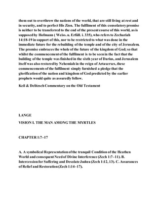 them out to overthrow the nations of the world, that are still living at rest and
in security, and to perfect His Zion. The fulfilment of this consolatorypromise
is neither to be transferred to the end of the presentcourse of this world, as is
supposedby Hofmann ( Weiss. u. Erfüll. i. 335), who refers to Zechariah
14:18-19 in support of this, nor to be restricted to what was done in the
immediate future for the rebuilding of the temple and of the city of Jerusalem.
The promise embraces the whole of the future of the kingdom of God; so that
whilst the commencementof the fulfilment is to be seenin the fact that the
building of the temple was finished in the sixth year of Darius, and Jerusalem
itself was also restoredby Nehemiah in the reign of Artaxerxes, these
commencements of the fulfilment simply furnished a pledge that the
glorificationof the nation and kingdom of God predicted by the earlier
prophets would quite as assuredly follow.
Keil & DelitzschCommentary on the Old Testament
LANGE
VISION I. THE MAN AMONG THE MYRTLES
CHAPTER 1:7–17
A. A symbolical Representationofthe tranquil Condition of the Heathen
World and consequentNeedof Divine Interference (Zech 1:7–11). B.
Intercessionfor Suffering and DesolateJudœa (Zech 1:12, 13). C. Assurances
of Relief and Restoration(Zech 1:14–17).
 