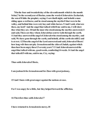 7On the four and twentieth day of the eleventh month which is the month
Sebat,7 in the secondyear of Darius, came the word of Jehovahto Zechariah,
the sonof 8 Iddo the prophet, saying:I saw that8 night, and behold a man
riding upon a red horse, and he stood among the myrtles9 that were in the
valley, and behind him were red, bay and white horses. 9 And I said, what are
these, my lord? And the angel that talked with10 me said to me, I will show
thee what they are. 10And the man who stoodamong the myrtles answered,11
and said, These are they whom Jehovahhas sent to walk through the earth.
11And they answeredthe angel of Jehovahwho stoodamong the myrtles, and
said, We have gone through the earth, and behold, all the earth sits still12 and
is at rest. 12Thenthe angelof the Lord answeredand said, Jehovahof Hosts!
how long wilt thou not pity Jerusalemand the cities of Judah, againstwhich
thou hast been angry these13 seventyyears? 13 And Jehovahansweredthe
angelthat talked with me, goodwords, comforting14 words. 14 And the angel
that talked15 with me, said to me, Cry, saying:
Thus saith Jehovahof Hosts,
I am jealous16forJerusalemand for Zion with greatjealousy,
15 And I burn with greatanger againstthe nations at ease.
For I was angry for a little, but they helped forward the affliction.
16 Therefore thus saith Jehovah,17
I have returned to Jerusalemin mercy,18
 