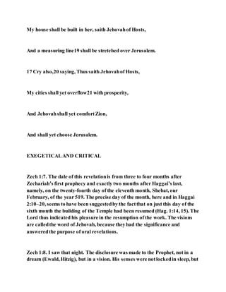 My house shall be built in her, saith Jehovahof Hosts,
And a measuring line19 shall be stretched over Jerusalem.
17 Cry also,20 saying, Thus saith Jehovahof Hosts,
My cities shall yet overflow21 with prosperity,
And Jehovahshall yet comfortZion,
And shall yet choose Jerusalem.
EXEGETICALAND CRITICAL
Zech 1:7. The dale of this revelationis from three to four months after
Zechariah’s first prophecy and exactly two months after Haggai’s last,
namely, on the twenty-fourth day of the eleventh month, Shebat, our
February, of the year 519. The precise day of the month, here and in Haggai
2:10–20, seems to have been suggestedby the factthat on just this day of the
sixth month the building of the Temple had been resumed (Hag. 1:14, 15). The
Lord thus indicated his pleasure in the resumption of the work. The visions
are calledthe word of Jehovah, because theyhad the significance and
answeredthe purpose of oral revelations.
Zech 1:8. I saw that night. The disclosure was made to the Prophet, not in a
dream (Ewald, Hitzig), but in a vision. His senses were notlockedin sleep, but
 