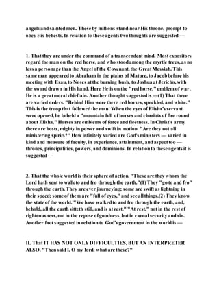 angels and sainted men. These by millions stand near His throne, prompt to
obey His behests. In relation to these agents two thoughts are suggested —
1. That they are under the command of a transcendentmind. Mostexpositors
regard the man on the red horse, and who stoodamong the myrtle trees, as no
less a personage thanthe Angel of the Covenant, the GreatMessiah. This
same man appearedto Abraham in the plains of Mature, to Jacobbefore his
meeting with Esau, to Noses atthe burning bush, to Joshua at Jericho, with
the sworddrawn in His hand. Here He is on the "red horse," emblem of war.
He is a greatmoral chieftain. Another thought suggestedis —(1) That there
are varied orders. "Behind Him were there red horses, speckled, and white."
This is the troop that followedthe man. When the eyes of Elisha's servant
were opened, he beheld a "mountain full of horses and chariots of fire round
about Elisha." Horses are emblems of force and fleetness. In Christ's army
there are hosts, mighty in power and swift in motion. "Are they not all
ministering spirits?" How infinitely varied are God's ministers — varied in
kind and measure of faculty, in experience, attainment, and aspecttoo —
thrones, principalities, powers, and dominions. In relationto these agents it is
suggested—
2. That the whole world is their sphere of action. "These are they whom the
Lord hath sent to walk to and fro through the earth."(1)They "go to and fro"
through the earth. They are ever journeying; some are swift as lightning in
their speed; some of them are "full of eyes," and see allthings.(2) They know
the state of the world. "We have walkedto and fro through the earth, and,
behold, all the earth sitteth still, and is at rest." "At rest," not in the rest of
righteousness, notin the repose ofgoodness, but in carnal security and sin.
Another fact suggestedin relation to God's government in the world is —
II. That IT HAS NOT ONLY DIFFICULTIES, BUT AN INTERPRETER
ALSO. "Then said I, O my lord, what are these?"
 