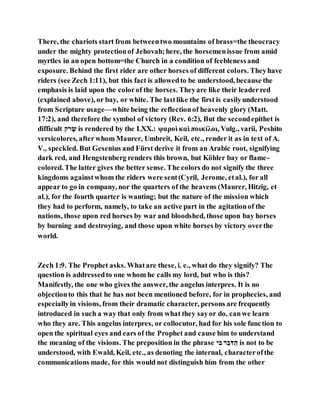 There, the chariots start from betweentwo mountains of brass=the theocracy
under the mighty protectionof Jehovah;here, the horsemenissue from amid
myrtles in an open bottom=the Church in a condition of feeblenessand
exposure. Behind the first rider are other horses of different colors. Theyhave
riders (see Zech 1:11), but this fact is allowedto be understood, because the
emphasis is laid upon the colorof the horses. Theyare like their leaderred
(explained above), or bay, or white. The lastlike the first is easilyunderstood
from Scripture usage—white being the reflectionof heavenly glory (Matt.
17:2), and therefore the symbol of victory (Rev. 6:2), But the secondepithet is
difficult ‫־ָׂנ‬ ְ‫ו‬ is rendered by the LXX.: ψαροὶ καὶ ποικίλοι, Vulg., varii, Peshito
versicolores, after whom Maurer, Umbreit, Keil, etc., render it as in text of A.
V., speckled. But Gesenius and Fürst derive it from an Arabic root, signifying
dark red, and Hengstenberg renders this brown, but Köhler bay or flame-
colored. The latter gives the better sense. The colors do not signify the three
kingdoms againstwhom the riders were sent(Cyril, Jerome, etal.), for all
appear to go in company, nor the quarters of the heavens (Maurer, Hitzig, et
al.), for the fourth quarter is wanting; but the nature of the mission which
they had to perform, namely, to take an active part in the agitationof the
nations, those upon red horses by war and bloodshed, those upon bay horses
by burning and destroying, and those upon white horses by victory overthe
world.
Zech 1:9. The Prophet asks. Whatare these, i. e., what do they signify? The
question is addressedto one whom he calls my lord, but who is this?
Manifestly, the one who gives the answer, the angelus interpres. It is no
objectionto this that he has not been mentioned before, for in prophecies, and
especiallyin visions, from their dramatic character, persons are frequently
introduced in such a way that only from what they sayor do, canwe learn
who they are. This angelus interpres, or collocutor, had for his sole function to
open the spiritual eyes and ears of the Prophet and cause him to understand
the meaning of the visions. The preposition in the phrase ‫בנ‬ ‫־‬ ‫בב‬ָׂ‫ּד‬ ‫םב‬ is not to be
understood, with Ewald, Keil, etc., as denoting the internal, characterofthe
communications made, for this would not distinguish him from the other
 