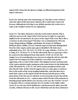 angels of the vision, but the phrase is simply an official designationof the
angel’s character.
Zech 1:10. And the man who stoodamong, etc. The rider on the red horse
states the objectof the horsemen’s mission. He is said to have answered,
because, althoughnot referring to any definite question, his words were a
reply to the Prophet’s desire for an explanation.
Zech 1:11. The riders themselves state the result of their mission. This is
calledan answerto the Angel of the Lord, because it replies to a question
implied in the circumstances.It is given to the Angel of the Lord. But is this a
createdor an uncreated angel? The latter view is maintained by McCaul,
Lange, Hengstenberg, Philippi, and Kahnis, the former by Hoffman,
Delitzsch, Kurtz, Köhler, Pressel. Thatthe angel of Jehovahis distinguished
from the other angels, and in many places identified with Jehovah, is
undeniable (Gen. 16:7–10, 31:11–13,32:25–31 comp. with Hos. 12:4; Ex. 3:2–
4; Judg. 6:11–22;Zech. 3:1, 2). On the other hand, there are passages, where
he seems to be discriminated from Jehovah(Ex. 23:20–22, 32:34). The
simplest way of reconciling these two classes is to adopt the old view that this
angelis the Secondperson of the Godhead, even at that early period
appearing as the revealerof the Father. The mingled clearness andobscurity
of the representationis quite analogous to the same features in the delineation
of the Messiahin Pss. 2, 45, 72, 110, and in various prophecies before and
after David’s time. In this vision he appears first as a man upon a red horse,
then as the leaderof the troop standing behind him, and when these have
made their report, as the angelof Jehovahwho presents the prayer of the
pious before God. The answerwhich he receives from the troop is that all the
earth sits still and is at rest,—a phrase upon which Wordsworth comments as
denoting proud and licentious ease, because,as he says, the word for “at rest”
is shaanân. This is a strange mistake, for it is another word, ‫א‬ ֹׁ‫ׁש‬ ְ‫,לָּׂי‬ which
rarely, if ever, has any moral significance, and means merely quiet, peaceful
security, without reference to the wayin which that state has been attained or
 