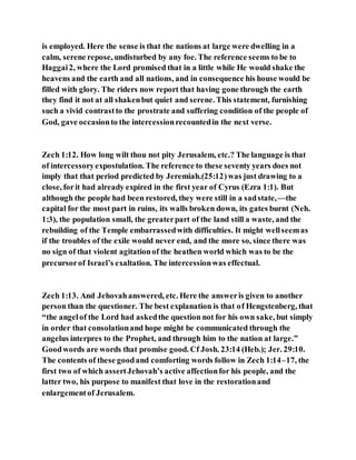 is employed. Here the sense is that the nations at large were dwelling in a
calm, serene repose, undisturbed by any foe. The reference seems to be to
Haggai2, where the Lord promised that in a little while He would shake the
heavens and the earth and all nations, and in consequence his house would be
filled with glory. The riders now report that having gone through the earth
they find it not at all shakenbut quiet and serene. This statement, furnishing
such a vivid contrastto the prostrate and suffering condition of the people of
God, gave occasionto the intercessionrecountedin the next verse.
Zech 1:12. How long wilt thou not pity Jerusalem, etc.? The language is that
of intercessoryexpostulation. The reference to these seventy years does not
imply that that period predicted by Jeremiah.(25:12)was just drawing to a
close, forit had already expired in the first year of Cyrus (Ezra 1:1). But
although the people had been restored, they were still in a sadstate,—the
capital for the most part in ruins, its walls broken down, its gates burnt (Neh.
1:3), the population small, the greaterpart of the land still a waste, and the
rebuilding of the Temple embarrassedwith difficulties. It might wellseemas
if the troubles of the exile would never end, and the more so, since there was
no sign of that violent agitationof the heathen world which was to be the
precursorof Israel’s exaltation. The intercessionwas effectual.
Zech 1:13. And Jehovahanswered, etc. Here the answeris given to another
person than the questioner. The best explanation is that of Hengstenberg, that
“the angelof the Lord had askedthe question not for his own sake, but simply
in order that consolationand hope might be communicated through the
angelus interpres to the Prophet, and through him to the nation at large.”
Goodwords are words that promise good. Cf Josh. 23:14 (Heb.); Jer. 29:10.
The contents of these goodand comforting words follow in Zech 1:14–17, the
first two of which assertJehovah’s active affectionfor his people, and the
latter two, his purpose to manifest that love in the restorationand
enlargementof Jerusalem.
 