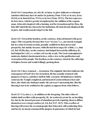 Zech 1:14. I am jealous, etc. ‫בל‬‫ס‬ ֵּ‫,נ‬ lit., to burn, to glow, indicates a vehement
emotion which may have its motive in jealousy(Num. 5:14), or in envy (Gen.
26:14), or in hatred (Gen. 37:11), or in love (Num. 25:11). The last expresses
its force here, which is greatlystrengthened by the addition of the cognate
noun. Jehovahis inspired with a burning zeal for Jerusalemand for Zion, the
holy hill which He has chosenfor his habitation. He had already displayed this
in part, and would soondevelop it to the full.
Zech 1:15. Towardthe heathen, on the contrary, Jehovahburned with great
anger. This was partly because they were “at ease,” i. e., not merely tranquil,
but in a state of carnal security, proudly confident in their powerand
prosperity, but mainly because, while He had been angry for a little, i. e., time
(cf. Job 10:20), they, on the contrary, had helped forward the affliction, lit.,
had helped for evil, i. e., so that evil was the result. The Lord contemplated a
moderate, limited chastisementin love, with a view to the purification and
restorationof his people. The heathen, on the contrary, rioted in the sufferings
of helpless Israel, and would willingly prolong them.
Zech 1:16. I have returned … Jerusalem. The emphatic therefore indicates the
consequence ofGod’s love for Jerusalem. He has actually returned with
purposes of mercy, and these shall be fully executed. All hindrances shall be
removed, the Temple completed, and instead of scatteredhouses here and
there, the whole city shall pass under the surveyor’s measuring line. But the
blessing is not to be confined to the capital, as appears from what follows.
Zech 1:17. Cry also, i. e., in addition to the foregoing. The other cities of
Judah shall overflow with prosperity, lit., be scattered, yetnot by an invading
foe, but by the inward pressure of abundant growth requiring them to diffuse
themselves over a largersurface (cf. 2:4, 8:4, 9:17, 10:7). This overflow of
blessing will assure the covenantpeople that Jehovahis still comforting Zion,
and has by no means renouncedthe purpose in pursuance of which he had
 