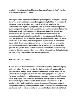 originally chosehJerusalem. The same cheering reference to God’s electing
love is found in Zech 2:12 and 3:2.
The objectof this first vision was to satisfy the dispirited colonythat although
there was no present appearance ofan approaching fulfillment of promised
blessings, yetthese blessings were sure. Jehovahhad appointed the
instruments of his righteous judgments, and by these would accomplishhis
purposes upon the ungodly nations, and thus secure the salvation of Zion. The
fulfillment then is easilypointed out. The completion of the Temple, the
restorationof the city under Ezra and Nehemiah, the increase of the
population, all declaredJehovah’s fidelity to his engagements.But this was
only the beginning. Zechariah, like his predecessors in office, looks downthe
whole vista of the future, and utters germinant predictions, as Baconcalls
them, which do not exhaust themselves in any one period, but wrap up in
pregnant sentences long cycles ofhistoricaldevelopment. The first vision
presents the generaltheme of the whole series, eachofwhich stands closely
related to the others, so that there is an evident advance from the beginning to
the end, as will appear in the course of the exposition.
DOCTRINALAND ETHICAL
1. How near are the seenand unseen worlds! Nor are they without sympathy
with eachother. We have a craving for the knowledge ofcreatures higher
than ourselves, and yet fellow servants with us of the same Creator. All the
various forms of Polytheism show this natural longing of the race, but the
Scripture satisfies it by revealing to us the existence, character,and function
of the holy angels. This revelationis not made merely to gratify a curiosity,
howeverintelligent and reasonable, but to furnish important aid in the
conduct of life. It pleases Godto employ the agencyof these supernatural
beings in establishing his kingdom in the world. “Are they not all ministering
spirits sent forth to minister for them who shall be heirs of salvation?” (Heb.
 