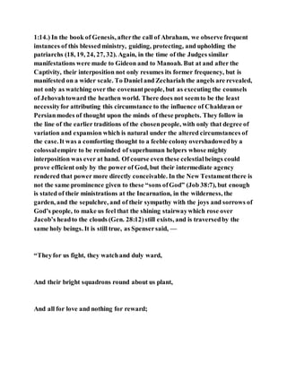 1:14.) In the book of Genesis, afterthe call of Abraham, we observe frequent
instances of this blessedministry, guiding, protecting, and upholding the
patriarchs (18, 19, 24, 27, 32). Again, in the time of the Judges similar
manifestations were made to Gideon and to Manoah. But at and after the
Captivity, their interposition not only resumes its former frequency, but is
manifested on a wider scale. To Daniel and Zechariah the angels are revealed,
not only as watching over the covenantpeople, but as executing the counsels
of Jehovahtoward the heathen world. There does not seemto be the least
necessityfor attributing this circumstance to the influence of Chaldæan or
Persianmodes of thought upon the minds of these prophets. They follow in
the line of the earlier traditions of the chosenpeople, with only that degree of
variation and expansion which is natural under the altered circumstances of
the case.It was a comforting thought to a feeble colony overshadowedby a
colossalempire to be reminded of superhuman helpers whose mighty
interposition was ever at hand. Of course even these celestialbeings could
prove efficient only by the power of God, but their intermediate agency
rendered that power more directly conceivable. In the New Testamentthere is
not the same prominence given to these “sons ofGod” (Job 38:7), but enough
is stated of their ministrations at the Incarnation, in the wilderness, the
garden, and the sepulchre, and of their sympathy with the joys and sorrows of
God’s people, to make us feel that the shining stairwaywhich rose over
Jacob’s headto the clouds (Gen. 28:12)still exists, and is traversedby the
same holy beings. It is still true, as Spensersaid, —
“Theyfor us fight, they watchand duly ward,
And their bright squadrons round about us plant,
And all for love and nothing for reward;
 