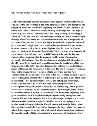 Oh! why should heavenly Godto man have such regard?”
2. The extraordinary position assignedto the angelof Jehovahin this vision
and also in the one recordedin the third chapter, continues and completes the
long chain of ancient testimonies beginning in Genesis, to the existence of self-
distinctions in the Godhead. (See the summary of the argument in Lange’s
Genesis, p. 386, or Keil On Pant., i. 184, and Hengstenberg’s Christology, i.
107 ff., iv. 285.)The view that this exalted personage wasonly a createdangel
through whom God issues and executes his commands, and who speaks and
acts in God’s name, was favored by Origen, defended by Augustine, adopted
by Jerome and, Gregorythe Great, and has been maintained in our ownday
by some eminent critics; but it cannotdisplace what has been the almost
universal doctrine of the early Church and of the greatbody of believers in all
ages, namely, that this angelwas the Old Testamentform of the Logos of
John, a being connectedwith the supreme God by unity of nature, but
personally distinct from Him. The most frequent and plausible objection to
the old view affirms that it unreasonablytransfers the revelations of the later
dispensationto the older, and introduces notions entirely foreign to Hebrew
habits of thought. But the contrary is the case. The Old Testamentrecords one
stage in the progressive developmentof religious truth, and the New
Testamentanother, and both correspondin the most striking manner to each
other. Indeed, they present what is not found, is not claimedin any other book
in the world,—a complete system of typical and antitypical institutions,
events, and persons. This feature has been sometimes pressedto an
extravagantextent, and applied where it has no real bearing. But its general
correctnessis admitted by all soberinterpreters. This being so, if the triunity
of the divine nature is plainly setforth in the New Testament, especiallyif the
greatrevealerof the Father (John 1:18) is emphasized by evangelists and
apostles, is it not to be expectedthat a foreshadowing ofso important a truth
will be found in the elder Scriptures? Guided by such an analogy, it was
neither uncritical nor rash for the Church to conclude that the being called
the Angel of Jehovah, the Angel of his Presence, the Angel of the Covenant, in
whom Jehovah puts his name, who is identified with Jehovah, who performs
the peculiar works ofJehovah, and yet is in some sense distinct from Him, is
 