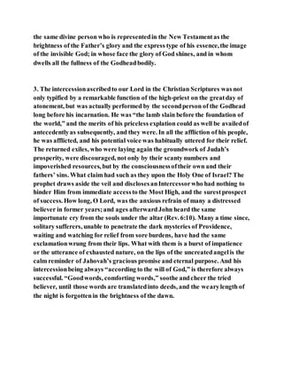 the same divine person who is representedin the New Testamentas the
brightness of the Father’s glory and the express type of his essence,the image
of the invisible God; in whose face the glory of God shines, and in whom
dwells all the fullness of the Godheadbodily.
3. The intercessionascribedto our Lord in the Christian Scriptures was not
only typified by a remarkable function of the high-priest on the greatday of
atonement, but was actually performed by the secondperson of the Godhead
long before his incarnation. He was “the lamb slain before the foundation of
the world,” and the merits of his priceless explation could as well be availedof
antecedentlyas subsequently, and they were. In all the affliction of his people,
he was afflicted, and his potential voice was habitually uttered for their relief.
The returned exiles, who were laying again the groundwork of Judah’s
prosperity, were discouraged, not only by their scanty numbers and
impoverished resources, but by the consciousnessoftheir own and their
fathers’ sins. What claim had such as they upon the Holy One of Israel? The
prophet draws aside the veil and disclosesanIntercessorwho had nothing to
hinder Him from immediate accessto the Most High, and the surestprospect
of success. How long, O Lord, was the anxious refrain of many a distressed
believer in former years;and ages afterwardJohn heard the same
importunate cry from the souls under the altar (Rev. 6:10). Many a time since,
solitary sufferers, unable to penetrate the dark mysteries of Providence,
waiting and watching for relief from sore burdens, have had the same
exclamationwrung from their lips. What with them is a burst of impatience
or the utterance of exhausted nature, on the lips of the uncreatedangelis the
calm reminder of Jahovah’s gracious promise and eternal purpose. And his
intercessionbeing always “according to the will of God,” is therefore always
successful. “Goodwords, comforting words,” soothe andcheer the tried
believer, until those words are translatedinto deeds, and the wearylength of
the night is forgottenin the brightness of the dawn.
 