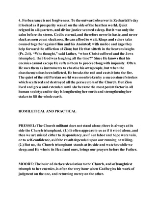 4. Forbearanceis not forgiveness. To the outward observer in Zechariah’s day
it lookedas if prosperity was all on the side of the heathen world. Quiet
reigned in all quarters, and divine justice seemedasleep. But it was only the
calm before the storm. God is eternal, and therefore never in haste, and never
slack as men count slackness. He can afford to wait. Kings and rulers take
counseltogetheragainstHim and his Anointed; with malice and rage they
help forward the affliction of Zion; but He that sitteth in the heavens laughs
(Ps. 2:4). “Who thought,” said Luther, “when Christ suffered and the Jews
triumphed, that God was laughing all the time?” Since He knows that his
enemies cannot escapeHe suffers them to proceedlong with impunity. Often
He uses them as instruments to chastise his ownpeople, but when the
chastisementhas been inflicted, He breaks the rod and casts it into the fire.
The quiet of the old Persianworld was soonbrokenby a successionofstrokes
which scatteredand destroyed all the persecutors ofthe Church. But Zion
lived and grew and extended, until she became the most potent factor in all
human society;and to-day is lengthening her cords and strengthening her
stakes to fill the whole earth.
HOMILETICAL AND PRACTICAL
PRESSEL:The Church militant does not stand alone; there is always at its
side the Church triumphant. (1.) It often appears to us as if it stood alone, and
then we are misled either to despondency, as if our labor and hope were vain,
or to self-confidence,as if the result depended upon our running or willing.
(2.) But no, the Church triumphant stands at its side and watches while we
sleep;and He who is its Head and ours, brings our prayers before the Father.
MOORE:The hour of darkestdesolationto the Church, and of haughtiest
triumph to her enemies, is often the very hour when Godbegins his work of
judgment on the one, and returning mercy on the other.
 