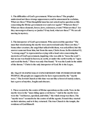 1. The difficulties of God's government. What are these? The prophet
understood not these strange appearances;and in amazement he exclaims,
What are these? What thoughtful man has not askedsucha question as this
concerning the Divine government over and over again? "Whatare these?
What are these elements, forces, laws, existences, events? Whatare they? Are
they messengersofmercy or justice? O my lord, what are these?" We are all
moving in mystery.
2. The interpreter of God's government. Who answeredthe question "The
man that stoodamong the myrtle trees answeredand said, These are they."
Some other creature, the angelthat talkedwith them, was askedfirst; but the
answercame not from him, but from the man, Christ Jesus. In Revelation5:2,
"a strong angel" is representedas crying with a loud voice concerning the
mysteries of God's government, inquiring who was able to "loose the seals";
but no one was found in heaven, in earth, or under the earth worthy to "open
and read the book." There was only One found. "It was the Lamb in the midst
of the throne." Christ is the only interpreter of God. He is the Logos.
III. That IT IS ESPECIALLY CONCERNEDIN THE INTERESTSOF HIS
PEOPLE. His people are supposedto be here representedby the "myrtle
trees." The JewishChurch at this time was not like a forest of statelycedars,
but a grove of myrtles, fragile and obscure.
1. These seemto be the centre of Divine operations on the earth. Now, in the
myrtle trees is the "man riding upon a red horse." And in the myrtle trees
were the "red horses, speckled, andwhite," the whole troop was there. The
"myrtle trees" seemedto be the centre of all the agents. Fromit they started
on their mission, and to it they returned. The true Church is the temple, the
residence of GodHimself.
 