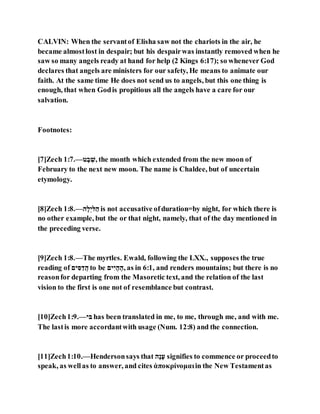 CALVIN: When the servantof Elisha saw not the chariots in the air, he
became almostlost in despair; but his despairwas instantly removed when he
saw so many angels ready at hand for help (2 Kings 6:17); so whenever God
declares that angels are ministers for our safety, He means to animate our
faith. At the same time He does not send us to angels, but this one thing is
enough, that when Godis propitious all the angels have a care for our
salvation.
Footnotes:
[7]Zech 1:7.—‫ׁש‬ ְ‫ב‬ ָּ‫,ל‬ the month which extended from the new moon of
February to the next new moon. The name is Chaldee, but of uncertain
etymology.
[8]Zech 1:8.—‫ם‬ְ‫לנָּם‬ָ‫ם‬ is not accusative ofduration=by night, for which there is
no other example, but the or that night, namely, that of the day mentioned in
the preceding verse.
[9]Zech 1:8.—The myrtles. Ewald, following the LXX., supposes the true
reading of ‫נה‬ ֵַּ ָ‫ה‬‫םי‬ to be ‫נה‬ֵּ‫נ‬ ְ‫ם‬ ֹׁ‫,ם‬ as in 6:1, and renders mountains; but there is no
reasonfor departing from the Masoretic text, and the relation of the last
vision to the first is one not of resemblance but contrast.
[10]Zech1:9.—‫םנ‬ has been translated in me, to me, through me, and with me.
The lastis more accordantwith usage (Num. 12:8) and the connection.
[11]Zech1:10.—Hendersonsays that ‫ְם‬‫ק‬ְ‫ל‬ signifies to commence or proceedto
speak, as wellas to answer, and cites ἀποκρίνομαιin the New Testamentas
 