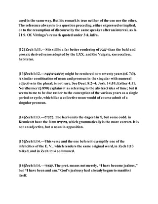 used in the same way. But his remark is true neither of the one nor the other.
The reference always is to a question preceding, either expressed orimplied,
or to the resumption of discourse by the same speakerafteran interval, as Is.
21:9. Of. Vitringa’s remark quoted under 3:4, infra.
[12] Zech 1:11.—Sits still is a far better rendering of ‫א‬ ֹׁ‫ב‬ ֹׁ‫נל‬ than the bald and
prosaic derived sense adoptedby the LXX. and the Vulgate, κατοικεῖται,
habitatur.
[13]Zech1:12.—‫ם‬ ְ‫ב‬ ְ‫ל‬ ‫נה‬ ֵּ‫םל‬ ֵּ‫ל‬ ‫ֹׁם‬‫ז‬ might be rendered now seventy years (cf. 7:3).
A similar combination of noun and pronoun in the singular with numeral
adjective in the plural, is not rare. See Deut. 8:2–4;Josh. 14:10;Esther 4:11.
Nordheimer (§ 890)explains it as referring to the abstractidea of time; but it
seems to me to be due rather to the conceptionof the various years as a single
period or cycle, which like a collective noun would of course admit of a
singular pronoun.
[14]Zech1:13.—‫נה‬ ֵּ‫ּוֻג‬ ֵּ‫.ב‬ The Keri omits the dageshin ‫,י‬ but some codd. in
Kennicott have the form ‫נה‬ ֵּ‫י‬ ‫ּו‬ ֵּ‫,ב‬ which grammatically is the more correct. It is
not an adjective, but a noun in apposition.
[15]Zech1:14.—This verse and the one before it exemplify one of the
infelicities of the E. V., which renders the same original word, in Zech 1:13
talked, and in Zech 1:14 communed.
[16]Zech1:14.—‫נ‬ ֵּ‫א‬ ‫ללב‬ֵּ‫.נ‬ The pret. means not merely, “I have become jealous,”
but “I have been and am.” God’s jealousyhad alreadybegun to manifest
itself.
 