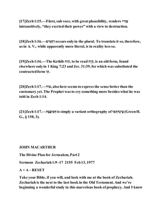 [17]Zech1:15.—Fürst, sub voce, with greatplausibility, renders ‫־‬ָּ‫ז‬ְ‫ל‬
intransitively, “they exerted their power” with a view to destruction.
[18]Zech1:16.—‫נה‬ ֵּ‫ּויי‬ ָ‫־‬ occurs onlyin the plural. To translate it so, therefore,
as in A. V., while apparently more literal, is in reality less so.
[19]Zech1:16.—The Kethib ‫,נהם‬ to be read ‫ֹׁם‬‫נ‬ְ‫,נ‬ is an old form, found
elsewhere onlyin 1 King 7:23 and Jer. 31:39, for which was substituted the
contractedform ‫ה‬ָ‫.נ‬
[20]Zech1:17.—‫ֹוה‬ , also here seems to express the sense better than the
customary yet. The Prophet was to cry something more besides what he was
told in Zech 1:14.
[21]Zech1:17.—‫ם‬ְ‫ם‬ֹׁ‫צ‬ ‫י‬ ָּ‫ּו‬ is simply a variant orthography of ‫י‬ ָּ‫ֹׁםא‬‫ק‬‫נ‬ ֹׁ‫צ‬ (GreenH.
G., § 158, 3).
JOHN MACARTHUR
The Divine Plan for Jerusalem, Part2
Sermons Zechariah1:9–17 2155 Feb13, 1977
A + A - RESET
Take your Bible, if you will, and look with me at the book of Zechariah.
Zechariah is the next to the last book in the Old Testament. And we’re
beginning a wonderful study in this marvelous book of prophecy. And I know
 