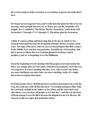 the Lord is going to richly rewardus as we continue to pursue the truth that is
here.
We beganour messagelastweek, andI really had only plans for this to be one
message, andit gotsplit into two. So, we’ll just give you the remainder of it
tonight. We’ve entitled it “The Divine Plan for Jerusalem,” andit deals with
Zechariah 1:7 through 17; 1:7 through 17. The divine plan for Jerusalem.
I think it’s most exciting and interesting that in the day in which we live,
Jerusalemhas again become the focalpoint of human history in many, many
ways. The topic of the news. And our eyes are focusedupon that little country
in the Middle East, and that one particular, beautiful city of Jerusalem. And
this is not an accident;this is as God had planned it in history and in
prophecy, and we’re beginning to see the fulfillment.
From the beginning of God’s dealing with His people, Israel, that nation has
had a very unique place in God’s plan. God chose Israelpurely out of His own
sovereignlove. It wasn’t anything that they were. Theyweren’t any better,
any more intelligent, any more holy, any more anything, really. It’s simply
that God sovereignlychose them.
In Deuteronomy 10:14, “Behold, the heaven of heavens belong to the Lord thy
God, the earth also, with all that therein is.” Everything belongs to Him. Only
the Lord had a delight in thy fathers to love them, and He chose their seed
after them, even you above all people, as it is this day.” And there in the book
of Deuteronomy it says He did it because He delighted to do it in His love. He
chose to set His love upon that particular nation.
 