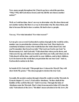 Now, many people throughout the Church age have askedthe question,
“Why? Why did God choose Israel, and why did He not choose another
nation?”
Well, as I said lasttime, there’s no way to determine why He chose them and
not another nation. But there is a way to determine why He chose them, and
that is because He had to have a nation. He had to have a people.
You say, “Forwhat intention? For what reason?”
Let me give you several. Godneeded a nation of people in the world in order,
number one, to proclaim the existence of the true God. There had to be
somebody in human societywho would declare the truth about God. And
you’ll remember that Israelwas told, “The Lord our God is one God,” in
Deuteronomy 6:4. And God said, “Talk about that when you lie down, and
when you rise up, and when you stand, and when you walk, and when you sit.
Talk about it all the time, and teachit to your children, and to their children.
Let it be known to the world that you proclaim the one true God.” And so,
God needed a nation to do that.
In Isaiah 43:21, God said, “This people have I chosenfor Myself. They will
show forth My praise.” The chosenpeople to declare the true God.
Secondly, He needed a nation through whom He could revealthe Messiah. In
Genesis chapter12, verse 3, God saidto Abraham, “In thee shall all the
families of the earth be blessed.” And it was true. Through the loins of
Abraham came the Messiah. That’s what Jesus meantin John 4:22 when He
said, “Salvationis of the Jews.” He didn’t mean salvation is for the Jews, He
 