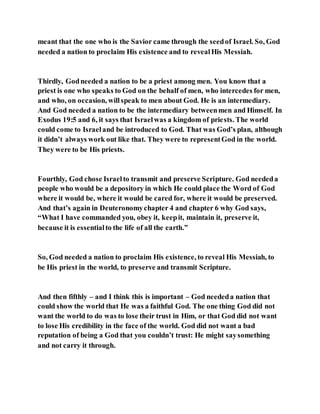 meant that the one who is the Savior came through the seedof Israel. So, God
needed a nation to proclaim His existence and to revealHis Messiah.
Thirdly, Godneeded a nation to be a priest among men. You know that a
priest is one who speaks to God on the behalf of men, who intercedes for men,
and who, on occasion, willspeak to men about God. He is an intermediary.
And God needed a nation to be the intermediary betweenmen and Himself. In
Exodus 19:5 and 6, it says that Israelwas a kingdom of priests. The world
could come to Israeland be introduced to God. That was God’s plan, although
it didn’t always work out like that. They were to representGod in the world.
They were to be His priests.
Fourthly, God chose Israelto transmit and preserve Scripture. God neededa
people who would be a depository in which He could place the Word of God
where it would be, where it would be cared for, where it would be preserved.
And that’s again in Deuteronomychapter 4 and chapter 6 why God says,
“What I have commanded you, obey it, keepit, maintain it, preserve it,
because it is essentialto the life of all the earth.”
So, God needed a nation to proclaim His existence, to reveal His Messiah, to
be His priest in the world, to preserve and transmit Scripture.
And then fifthly – and I think this is important – God neededa nation that
could show the world that He was a faithful God. The one thing God did not
want the world to do was to lose their trust in Him, or that God did not want
to lose His credibility in the face of the world. God did not want a bad
reputation of being a God that you couldn’t trust: He might saysomething
and not carry it through.
 