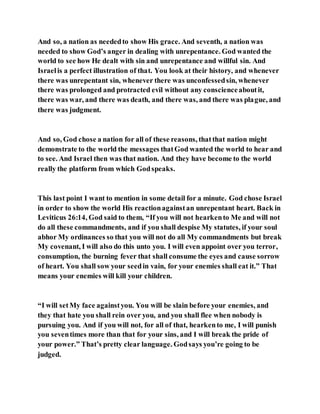 And so, a nation as neededto show His grace. And seventh, a nation was
needed to show God’s anger in dealing with unrepentance. God wanted the
world to see how He dealt with sin and unrepentance and willful sin. And
Israelis a perfect illustration of that. You look at their history, and whenever
there was unrepentant sin, whenever there was unconfessedsin, whenever
there was prolonged and protracted evil without any conscienceaboutit,
there was war, and there was death, and there was, and there was plague, and
there was judgment.
And so, God chose a nation for all of these reasons, thatthat nation might
demonstrate to the world the messages thatGod wanted the world to hear and
to see. And Israel then was that nation. And they have become to the world
really the platform from which Godspeaks.
This last point I want to mention in some detail for a minute. God chose Israel
in order to show the world His reactionagainstan unrepentant heart. Back in
Leviticus 26:14, God said to them, “If you will not hearkento Me and will not
do all these commandments, and if you shall despise My statutes, if your soul
abhor My ordinances so that you will not do all My commandments but break
My covenant, I will also do this unto you. I will even appoint over you terror,
consumption, the burning fever that shall consume the eyes and cause sorrow
of heart. You shall sow your seedin vain, for your enemies shall eat it.” That
means your enemies will kill your children.
“I will setMy face againstyou. You will be slain before your enemies, and
they that hate you shall rein over you, and you shall flee when nobody is
pursuing you. And if you will not, for all of that, hearkento me, I will punish
you seventimes more than that for your sins, and I will break the pride of
your power.” That’s pretty clear language. Godsays you’re going to be
judged.
 