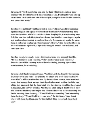 In verse 32, “I will even bring you into the land which is desolation. Your
enemies who dwell therein will be astonishedat you. I will scatteryou among
the nations. I will draw out a sword after you, and your land shall be desolate,
and your cities waste.”
You know something? That happened in Israel’s history, and it’s happened
againand againand again, recurrently in their history wheneverthey have
been unrepentant, whenever they have been denying sin, whenever they have
failed to bow to a holy God, they have found that that has come to pass again
and againand again, even in modern times. In Deuteronomy again, the same
thing is indicated in chapter 28 and verse 37. It says, “And thou shalt become
an astonishment, a proverb, a byword among all nations to which the Lord
shall lead thee.
In other words, you might even – there might even be a proverb like this:
“He’s as homeless as an Israelite.” “He’s as chastenedas anIsraelite.”
Becauseyou will be the very byword for chastening, the very byword for
homelessness,for wandering.
In verse 64 of Deuteronomy 28 says, “And the Lord shall scatterthee among
all people from one end of the earth to the other, and there thou shalt serve
other God’s, which neither thou nor thy fathers have known, even woodand
stone. And among these nations shalt thou find no rest; neither shall the sole
of thy foot have rest. But the Lord shall give thee there a trembling heart, and
failing eyes, and sorrow of mind. And thy life shall hang in doubt before thee,
and thou shalt fear day and night, and thou shalt have no assurance ofthy life.
In the morning thou shalt say, “Would God it were evening,” and at evening
thou shalt say, “Would God it were morning,” for the fearof thine heart
wherewith thou shalt fear, and for the sight of thine eyes which thou shalt
see.”
 
