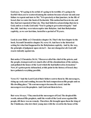 God says, “It’s going to be awful; it’s going to be terrible; it’s going to be
fearful when you’re scatteredamong the nations because ofyour sin and your
failure to repent and turn to Me.” It is preciselyat that juncture, in the life of
Israel, that we enter the book of Zechariah. This nation had been in sin, and
they had not repented of that sin. They had failed to acknowledgethatsin to
God, and as a result, God said, “You’re going to getscatteredagain.” And
they did. And they were takencaptive into Babylon. And that Babylonian
captivity, as we saw lasttime, lastedfor a period of 70 years.
Look in your Bible at 2 Chronicles chapter 36. That’s the lastchapter in the
book. SecondChronicles chapter36, verse 14. And here is the historical
setting for what had happened in the Babylonian captivity. And by the way,
the principle of judgment upon sin isn’t – has not changedat all. God still
reacts violently againstsin.
But notice 2 Chronicles 36:14, “Moreoverallof the chief of the priests, and
the people, transgressedvery much after all the abominations of the nations,
and polluted the house of the Lord which He had hallowed in Jerusalem.”
Now, it’s gotten pretty debauched, at this point in the history of Israel; they
have polluted everything possible.
Verse 15, “And the Lord God of their fathers sent to them by His messengers,
rising up early and sending, because He had compassionon His people and on
His dwelling place.” He sent messengers becauseHe cared. And the
messengerswere the prophets. And God sent them in love.
But verse 16 says, “Theymockedthe messengers ofGod. The despisedHis
words, misused His prophets, until the wrath of the Lord arose againstHis
people, till there was no remedy. Therefore, He brought upon them the king of
the Chaldeans, who slew their young men with the swordin the house of the
 