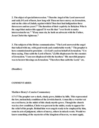2. The object of specialintercession. "Thenthe Angel of the Lord answered
and said, O Lord of hosts, how long wilt Thou not have mercy on Jerusalem,
and on the cities of Judah, againstwhich Thou hast had indignation these
threescore andten years?" The duration of their captivity in Babylon. Who is
the angelthat makes this appeal? It was He that "ever liveth to make
intercessionfor us." "If any man sin, he hath an advocate with the Father,
Jesus Christ the righteous."
3. The subjects of the Divine communication. "The Lord answeredthe angel
that talkedwith me, with goodwords and comfortable words." The prophet is
here commissionedto proclaim —(1) God's zealon behalf of Jerusalem. "Cry
thou saying, Thus saith the Lord of hosts."(2)His displeasure for the enemies
of Jerusalem. "I am sore displeasedwith the heathen." His merciful purpose
was to bestow blessings onJerusalem. "Therefore thus saith the Lord," etc.
(Homilist.)
COMMENTARIES
Matthew Henry's Concise Commentary
1:7-17 The prophet saw a dark, shady grove, hidden by hills. This represented
the low, melancholy condition of the Jewishchurch. A man like a warrior sat
on a red horse, in the midst of this shady myrtle-grove. Though the church
was in a low condition, Christ was present in the midst, ready to appear for
the relief of his people. Behind him were angels ready to be employed by him,
some in acts of judgment, others of mercy, others in mixed events. Would we
know something of the mysteries of the kingdom of heaven, we must apply,
 
