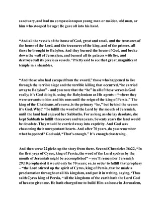 sanctuary, and had no compassionupon young man or maiden, old man, or
him who stoopedfor age:He gave all into his hand.
“And all the vessels ofthe house of God, greatand small, and the treasures of
the house of the Lord, and the treasures ofthe king, and of the princes, all
these he brought to Babylon. And they burned the house of God, and broke
down the wall of Jerusalem, and burned all its palaces withfire, and
destroyedall its precious vessels.”Prettysaid to see that great, magnificent
temple in a shambles.
“And those who had escapedfrom the sword,” those who happened to live
through the terrible siege and the terrible killing that occurred, “he carried
awayto Babylon” - and you note that the “he” in all of these verses is God
really; it’s God doing it, using the Babylonians as His agents – “where they
were servants to him and his sons until the reign of the king of Persia.” The
king of the Chaldeans, ofcourse, is the primary “he,” but behind the scenes
it’s God. Why? “To fulfill the word of the Lord by the mouth of Jeremiah,
until the land had enjoyed her Sabbaths. For as long as she lay desolate, she
kept Sabbath to fulfill threescoreand ten years. Seventy years the land would
be desolate. Theywould be carried away into captivity. And God was
chastening their unrepentant hearts. And after 70 years, do you remember
what happened? God said, “That’s enough.” It’s enough chastening.
And then verse 22 picks up the story from there. SecondChronicles 36:22, “In
the first year of Cyrus, king of Persia, the word of the Lord spokenby the
mouth of Jeremiahmight be accomplished” – you’ll remember Jeremiah
29:10 prophesied it would only be 70 years; so, in order to fulfill that prophesy
– “the Lord stirred up the spirit of Cyrus, king of Persia, that he made a
proclamation throughout all his kingdom, and put it in writing, saying, ‘Thus
saith Cyrus king of Persia, “All the kingdoms of the earth hath the Lord God
of heaven given me. He hath chargedme to build Him an house in Jerusalem,
 