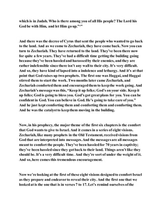 which is in Judah. Who is there among you of all His people? The Lord his
God be with Him, and let Him go up.”‘”
And there was the decree of Cyrus that sent the people who wanted to go back
to the land. And as we come to Zechariah, they have come back. Now you can
turn to Zechariah. They have returned to the land. They’ve been there now
for quite a few years. They’ve had a difficult time getting the building going
because they’ve been hassledand harassedby their enemies, and they are
rather indefensible since there isn’t any wallto their city. It’s very difficult.
And so, they have kind of lapsed into a indolence and lethargy. And it’s at that
point that God raises up two prophets. The first one was Haggai, and Haggai
stirred them to start the work. Two months later came Zechariah, and
Zechariah comfortedthem and encouragedthem to keepthe work going. And
Zechariah’s messagewas this, “Keep it up folks; God’s on your side. Keep it
up folks; God is going to bless you. God’s got greatplans for you. You can be
confident in God. You can believe in God. He’s going to take care of you.”
And he just kept comforting them and comforting them and comforting them.
And he was the catalystto keepthem moving in the building.
Now, in his prophecy, the major theme of the first six chapters is the comfort
that God wants to give to Israel. And it comes in a series of eight visions.
Zechariah, like many prophets in the Old Testament, receivedvisions from
God that are interpreted into messages.And the messagesare all messages
meant to comfort the people. They’ve been hassledfor 70 years in captivity;
they’ve been hassledsince they gotback to their land. Things aren’t like they
should be. It’s a very difficult time. And they’re sort of under the weight of it.
And so, here comes this tremendous encouragement.
Now we’re looking at the first of these eight visions designedto comfort Israel
as they prepare and endeavorto reveal their city. And the first one that we
lookedat is the one that is in verses 7 to 17. Let’s remind ourselves ofthe
 