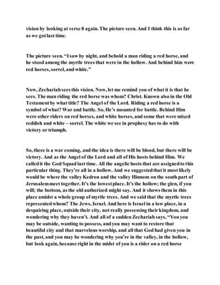 vision by looking at verse 8 again. The picture seen. And I think this is as far
as we gotlast time.
The picture seen. “Isaw by night, and behold a man riding a red horse, and
he stood among the myrtle trees that were in the hollow. And behind him were
red horses, sorrel, and white.”
Now, Zechariahsees this vision. Now, let me remind you of what it is that he
sees. The man riding the red horse was whom? Christ. Known also in the Old
Testamentby what title? The Angel of the Lord. Riding a red horse is a
symbol of what? War and battle. So, He’s mounted for battle. Behind Him
were other riders on red horses, and white horses, and some that were mixed
reddish and white – sorrel. The white we see in prophesy has to do with
victory or triumph.
So, there is a war coming, and the idea is there will be blood, but there will be
victory. And as the Angel of the Lord and all of His hosts behind Him. We
calledit the God Squad last time. All the angelic hosts that are assignedto this
particular thing. They’re all in a hollow. And we suggestedthat it most likely
would be where the valley Kedron and the valley Hinnom on the south part of
Jerusalemmeet together. It’s the lowestplace. It’s the hollow; the glen, if you
will; the bottom, as the old authorized might say. And it shows them in this
place amidst a whole group of myrtle trees. And we said that the myrtle trees
representedwhom? The Jews, Israel. And here is Israel in a low place, in a
despairing place, outside their city, not really possessing theirkingdom, and
wondering why they haven’t. And all of a sudden Zechariah says, “You you
may be outside, wanting to possess, andyou may want to restore that
beautiful city and that marvelous worship, and all that God had given you in
the past, and you may be wondering why you’re in the valley, in the hollow,
but look again, because right in the midst of you is a rider on a red horse
 