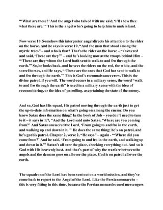 “‘What are these?’And the angelwho talked with me said, ‘I’ll show thee
what these are.’” This is the angelwho’s going to help him to understand.
Now verse 10. Somehow this interpreter angeldirects his attention to the rider
on the horse. And he says in verse 10, “And the man that stoodamong the
myrtle trees” – and who is that? That’s the rider on the horse – “answered
and said, ‘These are they’” – and he’s looking now at the troops behind Him -
“‘These are they whom the Lord hath sentto walk to and fro through the
earth.’” So, he looks back, and he sees the riders on the red, the white, and the
sorrelhorses, and He says, “‘These are the ones that God has sent to walk to
and fro through the earth.’” This is God’s reconnaissancecrew. This is the
divine patrol, if you will. The word occurs in a military sense, the word “walk
to and fro through the earth” is used in a military sense with the idea of
reconnoitering, or the idea of patrolling, ascertaining the state of the enemy.
And so, God has His squad, His patrol moving through the earth just to get
the up-to-date information on what’s going on among the enemy. Do you
know Satan does the same thing? In the book of Job – you don’t need to turn
to it – it says in 1:7, “And the Lord said unto Satan, ‘Where are you coming
from?’ And Satanansweredthe Lord, ‘From going to and fro in the earth,
and walking up and down in it.’” He does the same thing; he’s on patrol, and
he’s gothis patrol. Chapter 2, verse 2, “He says” – again- “‘Where did you
come from?’ And he said, ‘From going to and fro in the earth, and walking up
and down in it.’” Satan’s all over the place, checking everything out. And so is
God with His heavenly host. And that’s part of why the warfare betweenthe
angels and the demons goes onall over the place. God is on patrol all over the
earth.
The squadron of the Lord has been sent out on a world mission, and they’ve
come back to report to the Angel of the Lord. Like the Persianmonarchs –
this is very fitting in this time, because the Persianmonarchs used messengers
 
