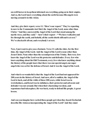 on swift horses to keepthem informed on everything going on in their empire.
And so, the Lord knew everything about the earth because His angels were
moving around it in this vision.
And they give their report, verse 11. “Here’s our report.” They’re reporting
in now to the Commander-in-Chief, the Angel of the Lord, none other than
Christ. “And they answeredthe Angel of the Lord that stood among the
myrtle trees, and they said,” – here’s their report – “‘We have walkedto and
fro through the earth, and behold, all the earth sitteth still and is at rest.”
We’ve checkedit all out, and everybody’s at rest.
Now, I just want to give you a footnote. Verse 11 calls the rider, for the first
time, the Angel of the Lord. And the Angel of the Lord is none other than
Jesus Christ. None other than the secondperson of the Trinity. But every Jew
knew the Angel of the Lord was his protector and defender. Every Jew who
knew anything about his Old Testament, every Jew who knew anything about
the history of his people knew that there was one specialangel, one super
angelwho was setfor the defense of Israel. And it was the Angel of the Lord.
And what is so wonderful is that the Angel of the Lord had not appeared for
200 years in the history of Israel. And now, all of a sudden, the Angel of the
Lord is back, and all the while of those 200 years, while Israelwas in
wretchedness, andIsraelwas in sinfulness, their protectorand advocate and
defender was not around. But when their chastening was done, and
repentance had takenplace, He was back, ready to defend His people. A great
lesson.
And can you imagine how excited those people gotwhen they heard Zechariah
describe His vision as incorporating the Angel of the Lord? And they must
 